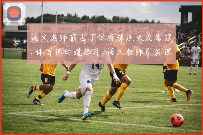 语文老师霸占了体育课还大发雷霆,体育课时遭怒斥,语文教师引发课堂风波,引热议